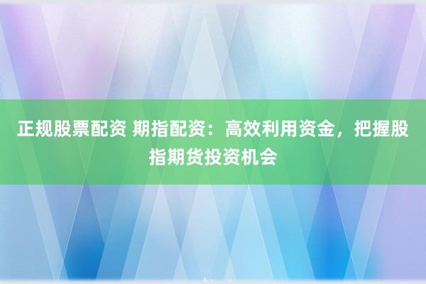 正规股票配资 期指配资：高效利用资金，把握股指期货投资机会