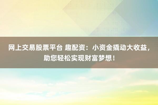 网上交易股票平台 趣配资：小资金撬动大收益，助您轻松实现财富梦想！