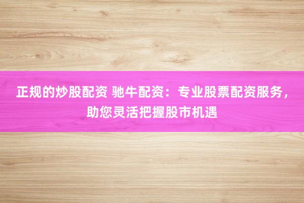 正规的炒股配资 驰牛配资：专业股票配资服务，助您灵活把握股市机遇