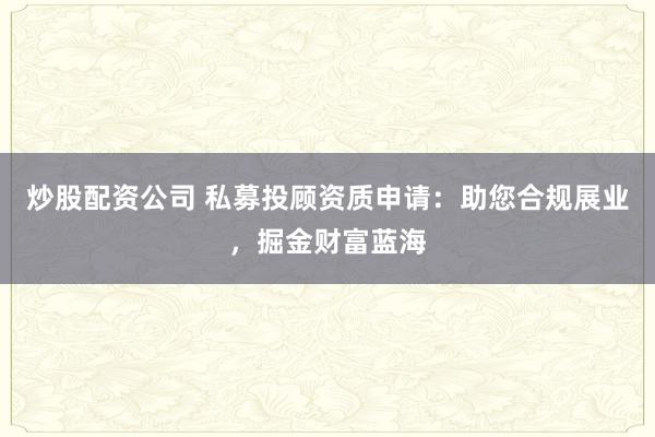 炒股配资公司 私募投顾资质申请：助您合规展业，掘金财富蓝海
