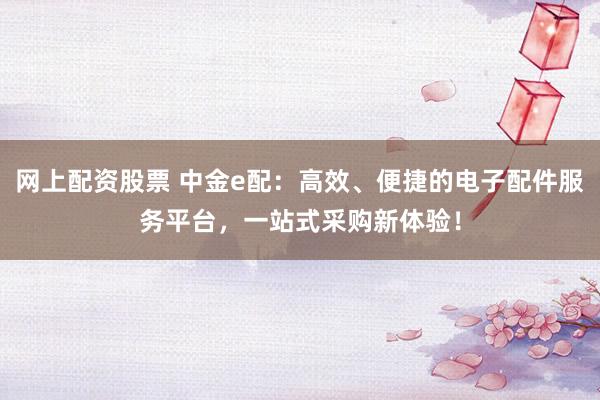 网上配资股票 中金e配：高效、便捷的电子配件服务平台，一站式采购新体验！