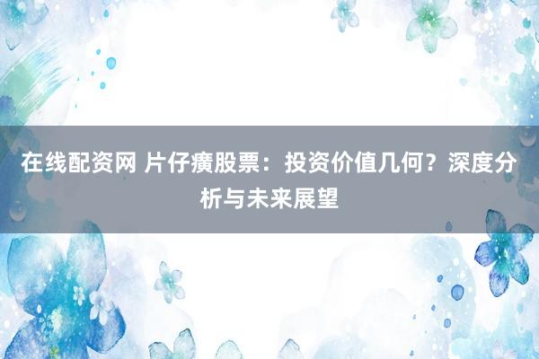 在线配资网 片仔癀股票：投资价值几何？深度分析与未来展望