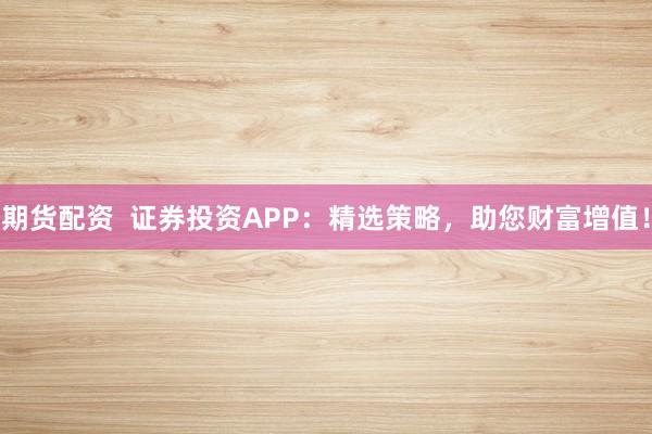 期货配资  证券投资APP：精选策略，助您财富增值！