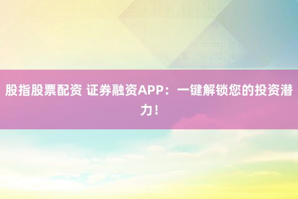 股指股票配资 证券融资APP：一键解锁您的投资潜力！