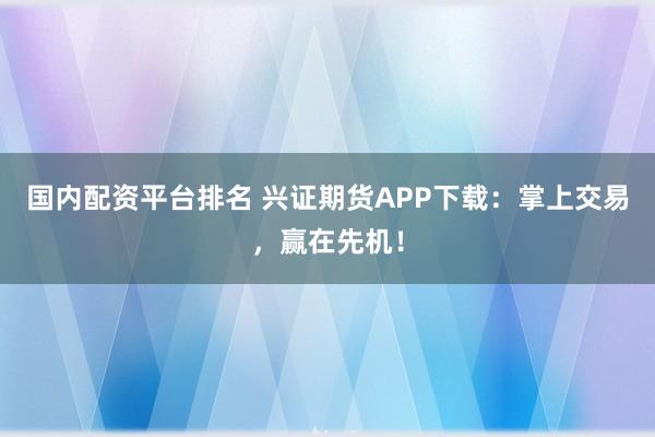 国内配资平台排名 兴证期货APP下载：掌上交易，赢在先机！