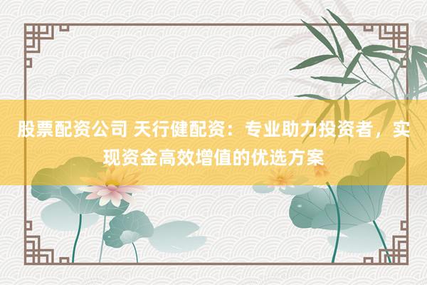 股票配资公司 天行健配资：专业助力投资者，实现资金高效增值的优选方案