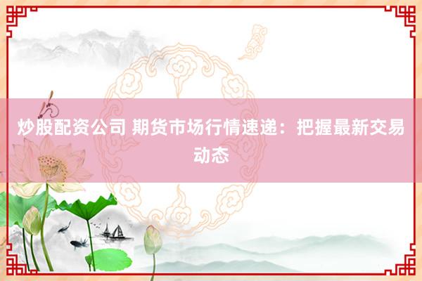 炒股配资公司 期货市场行情速递：把握最新交易动态