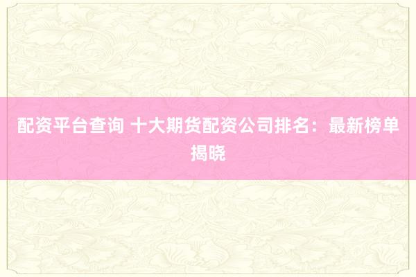 配资平台查询 十大期货配资公司排名：最新榜单揭晓