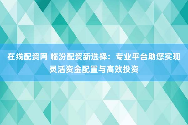 在线配资网 临汾配资新选择：专业平台助您实现灵活资金配置与高效投资