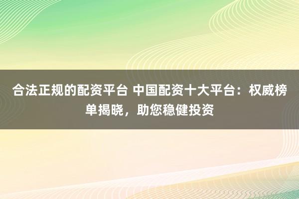 合法正规的配资平台 中国配资十大平台：权威榜单揭晓，助您稳健投资