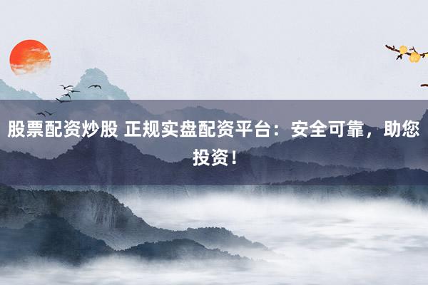 股票配资炒股 正规实盘配资平台：安全可靠，助您投资！