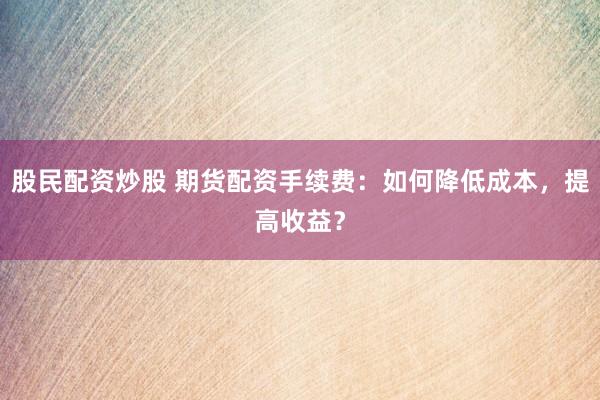 股民配资炒股 期货配资手续费：如何降低成本，提高收益？