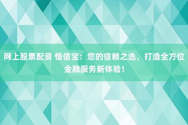 网上股票配资 恒信宝：您的信赖之选，打造全方位金融服务新体验！