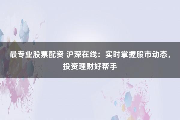 最专业股票配资 沪深在线：实时掌握股市动态，投资理财好帮手
