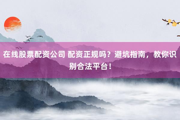 在线股票配资公司 配资正规吗？避坑指南，教你识别合法平台！