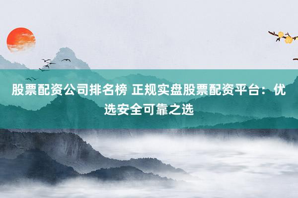股票配资公司排名榜 正规实盘股票配资平台：优选安全可靠之选