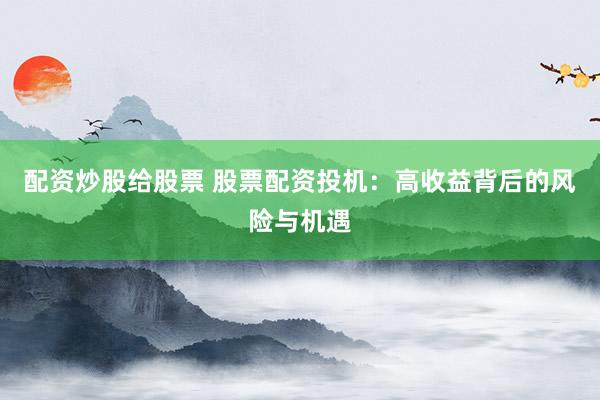 配资炒股给股票 股票配资投机：高收益背后的风险与机遇