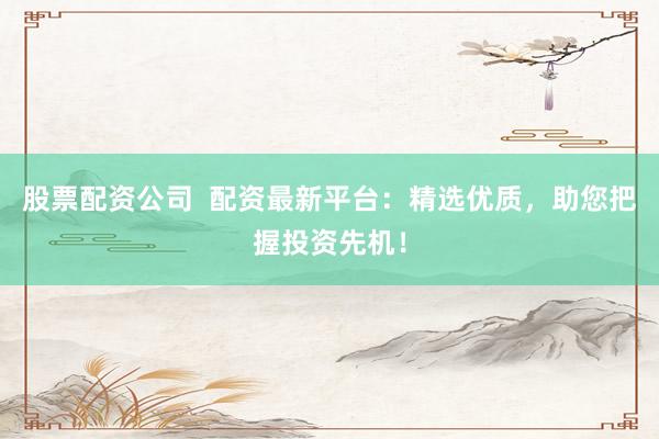 股票配资公司  配资最新平台：精选优质，助您把握投资先机！