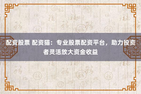 配资股票 配资猫：专业股票配资平台，助力投资者灵活放大资金收益