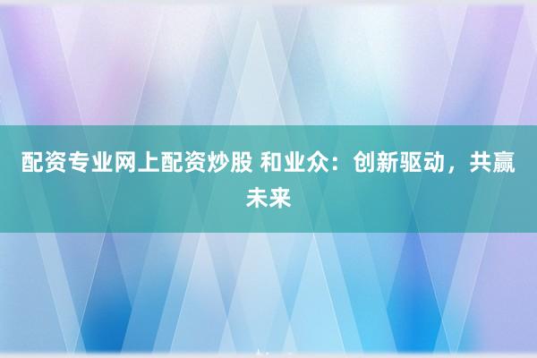 配资专业网上配资炒股 和业众：创新驱动，共赢未来