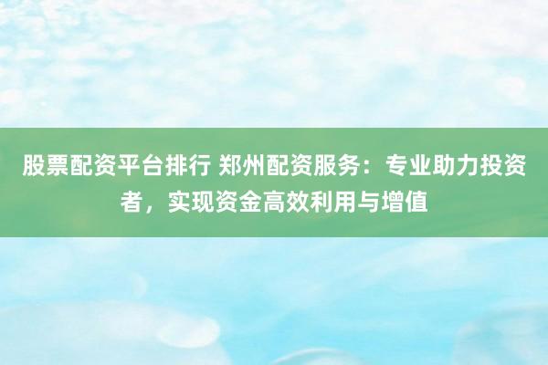 股票配资平台排行 郑州配资服务：专业助力投资者，实现资金高效利用与增值