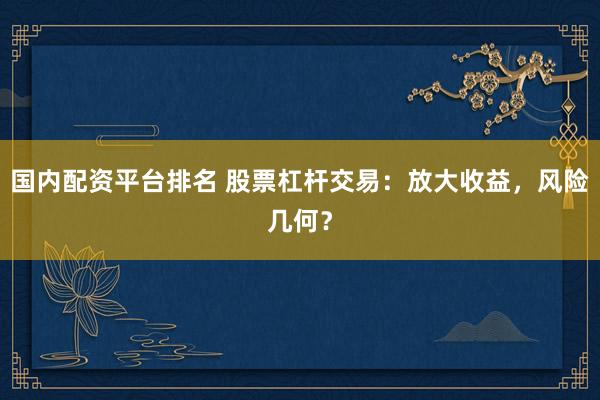 国内配资平台排名 股票杠杆交易：放大收益，风险几何？