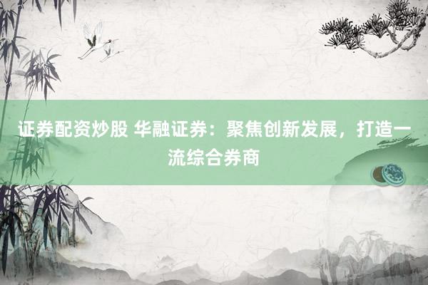 证券配资炒股 华融证券：聚焦创新发展，打造一流综合券商