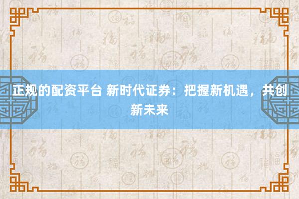 正规的配资平台 新时代证券：把握新机遇，共创新未来