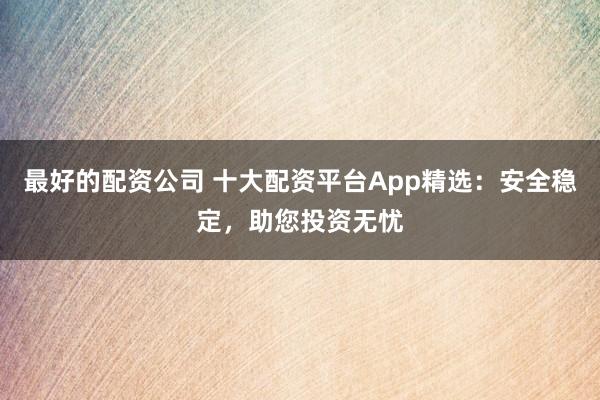 最好的配资公司 十大配资平台App精选：安全稳定，助您投资无忧