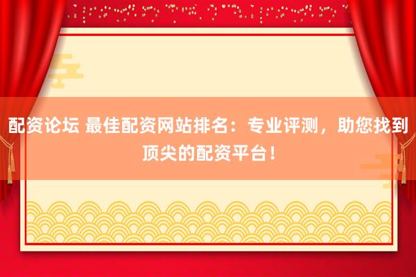 配资论坛 最佳配资网站排名：专业评测，助您找到顶尖的配资平台！