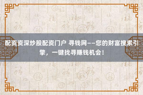 配资资深炒股配资门户 寻钱网——您的财富搜索引擎，一键找寻赚钱机会！
