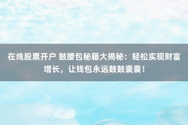 在线股票开户 鼓腰包秘籍大揭秘：轻松实现财富增长，让钱包永远鼓鼓囊囊！