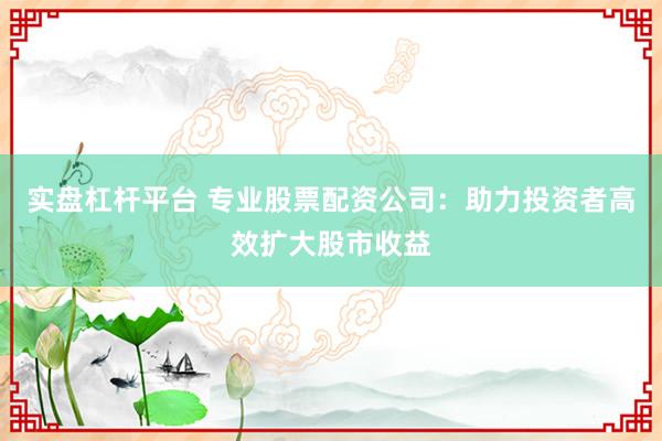 实盘杠杆平台 专业股票配资公司：助力投资者高效扩大股市收益
