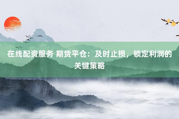 在线配资服务 期货平仓：及时止损，锁定利润的关键策略