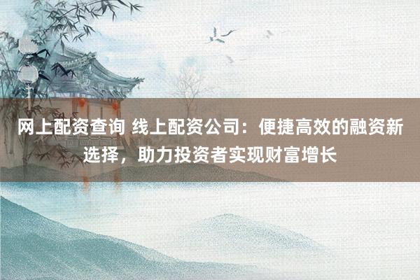 网上配资查询 线上配资公司：便捷高效的融资新选择，助力投资者实现财富增长