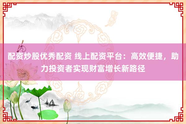 配资炒股优秀配资 线上配资平台：高效便捷，助力投资者实现财富增长新路径