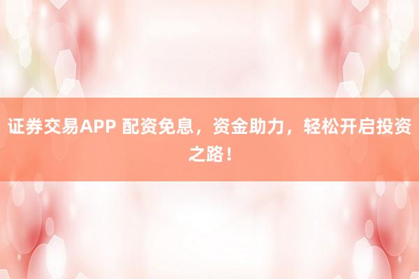 证券交易APP 配资免息，资金助力，轻松开启投资之路！