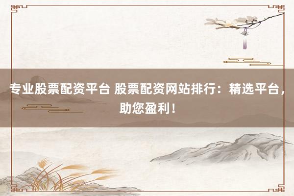 专业股票配资平台 股票配资网站排行：精选平台，助您盈利！