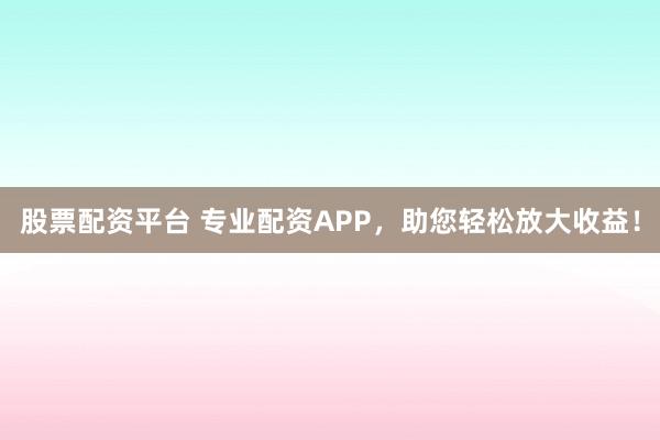 股票配资平台 专业配资APP，助您轻松放大收益！