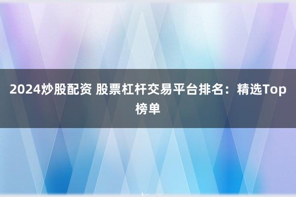 2024炒股配资 股票杠杆交易平台排名：精选Top榜单