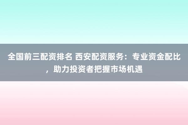 全国前三配资排名 西安配资服务：专业资金配比，助力投资者把握市场机遇