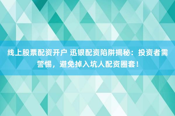 线上股票配资开户 迅银配资陷阱揭秘：投资者需警惕，避免掉入坑人配资圈套！
