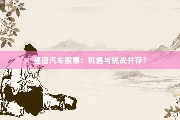福田汽车股票：机遇与挑战并存？