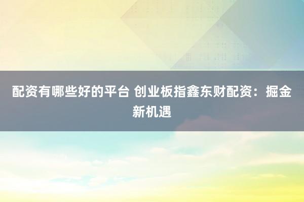 配资有哪些好的平台 创业板指鑫东财配资：掘金新机遇