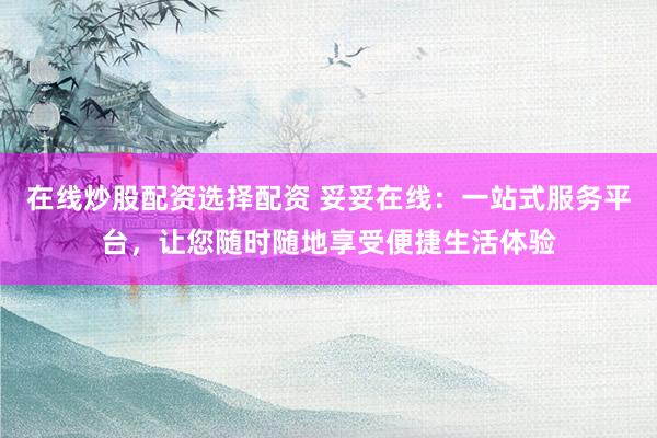 在线炒股配资选择配资 妥妥在线：一站式服务平台，让您随时随地享受便捷生活体验
