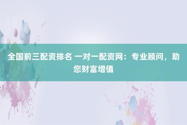 全国前三配资排名 一对一配资网：专业顾问，助您财富增值