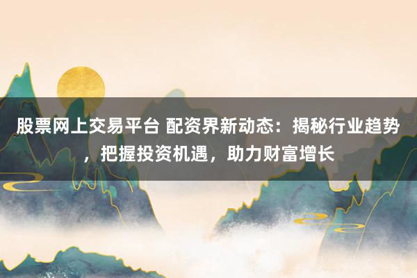 股票网上交易平台 配资界新动态：揭秘行业趋势，把握投资机遇，助力财富增长