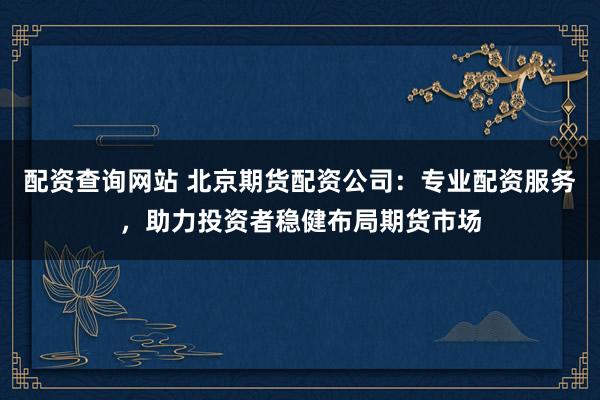配资查询网站 北京期货配资公司：专业配资服务，助力投资者稳健布局期货市场