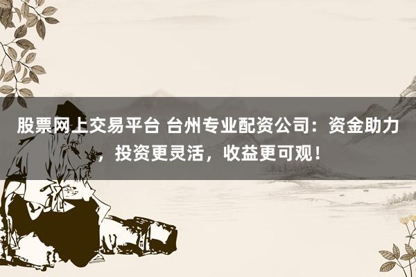 股票网上交易平台 台州专业配资公司:资金助力,投资更灵活,收益更可观!