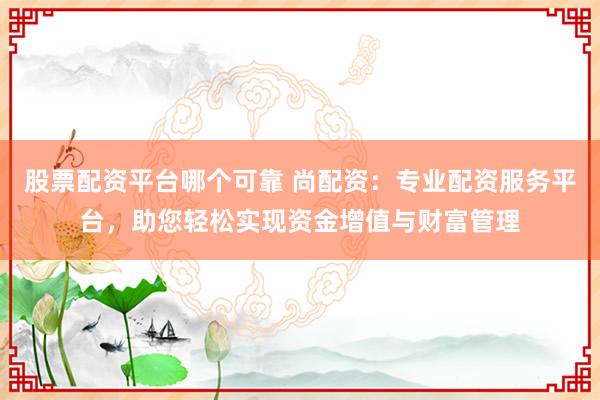 股票配资平台哪个可靠 尚配资：专业配资服务平台，助您轻松实现资金增值与财富管理